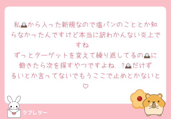 私🕰️から入った新規なので塩パンのこととか知らなかったんですけど本当に訳わかんない炎上ですね
ずっとターゲットを変えて繰り返してるの🕰️に飽きたら次を探すやつですよね..?🕰️だけずるいとか言ってないでもうここで止めとかないと