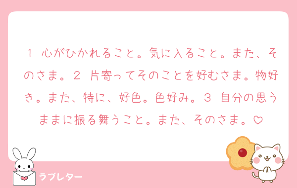 １ 心がひかれること。気に入ること。また、そのさま。２ 片寄ってそのことを好むさま。物好き。また、特に、好色。色好み。３ 自分の思うままに振る舞うこと。また、そのさま。