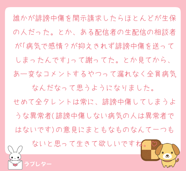 誰かが誹謗中傷を開示請求したらほとんどが生保の人だった。とか、ある配信者の生配信の相談者が｢病気で感情？が抑えきれず誹謗中傷を送ってしまったんです｣って謝ってた。とか見てから、あー変なコメントするやつって漏れなく全員病気なんだなって思うようになりました。
せめて全タレントは常に、誹謗中傷してしまうような異常者(誹謗中傷しない病気の人は異常者ではないです)の意見にまともなものなんて一つもないと思って生きて欲しいですね。