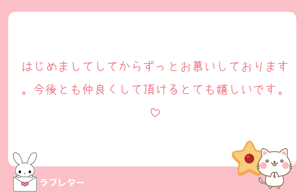 はじめましてしてからずっとお慕いしております。今後とも仲良くして頂けるとても嬉しいです。