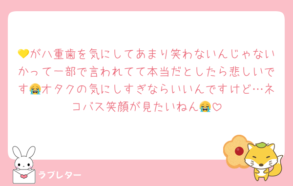 💛が八重歯を気にしてあまり笑わないんじゃないかって一部で言われてて本当だとしたら悲しいです😭オタクの気にしすぎならいいんですけど…ネコバス笑顔が見たいねん😭