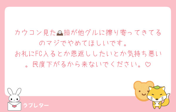 カウコン見た🕰️担が他グルに擦り寄ってきてるのマジでやめてほしいです。
お礼にFC入るとか恩返ししたいとか気持ち悪い。民度下がるから来ないでください。