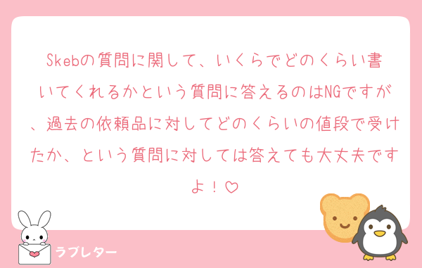 Skebの質問に関して、いくらでどのくらい書いてくれるかという質問に答えるのはNGですが、過去の依頼品に対してどのくらいの値段で受けたか、という質問に対しては答えても大丈夫ですよ！