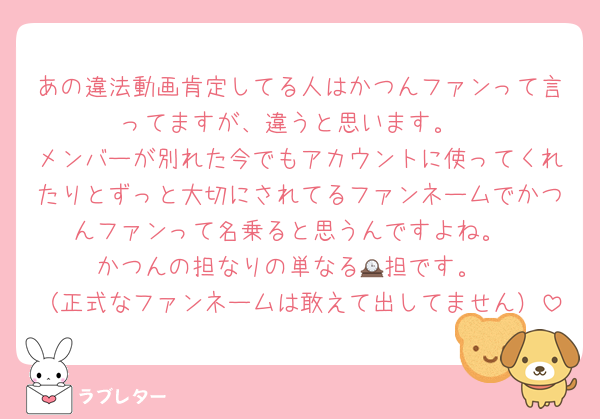 あの違法動画肯定してる人はかつんファンって言ってますが、違うと思います。
メンバーが別れた今でもアカウントに使ってくれたりとずっと大切にされてるファンネームでかつんファンって名乗ると思うんですよね。
かつんの担なりの単なる🕰担です。
（正式なファンネームは敢えて出してません）
