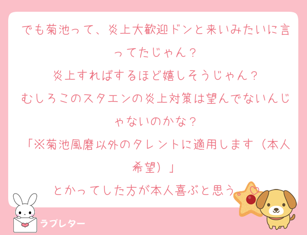 でも菊池って、炎上大歓迎ドンと来いみたいに言ってたじゃん？
炎上すればするほど嬉しそうじゃん？
むしろこのスタエンの炎上対策は望んでないんじゃないのかな？
「※菊池風磨以外のタレントに適用します（本人希望）」
とかってした方が本人喜ぶと思う。