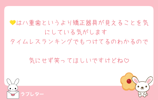 💛は八重歯というより矯正器具が見えることを気にしている気がします
タイムレスランキングでもつけてるのわかるので
気にせず笑ってほしいですけどね