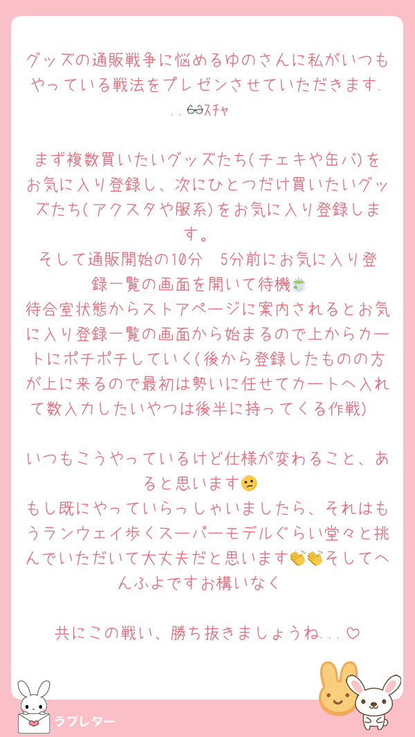 グッズの通販戦争に悩めるゆのさんに私がいつもやっている戦法をプレゼンさせていただきます...👓ｽﾁｬ

まず複数買いたいグッズたち(チェキや缶バ)をお気に入り登録し、次にひとつだけ買いたいグッズたち(アクスタや服系)をお気に入り登録します。
そして通販開始の10分〜5分前にお気に入り登録一覧の画面を開いて待機🍵
待合室状態からストアページに案内されるとお気に入り登録一覧の画面から始まるので上からカートにポチポチしていく(後から登録したものの方が上に来るので最初は勢いに任せてカートへ入れて数入力したいやつは後半に持ってくる作戦)

いつもこうやっているけど仕様が変わること、あると思います😕
もし既にやっていらっしゃいましたら、それはもうランウェイ歩くスーパーモデルぐらい堂々と挑んでいただいて大丈夫だと思います👏👏そしてへんふよですお構いなく

共にこの戦い、勝ち抜きましょうね...