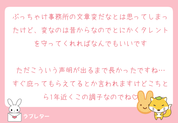 ぶっちゃけ事務所の文章変だなとは思ってしまったけど、変なのは昔からなのでとにかくタレントを守ってくれればなんでもいいです

ただこういう声明が出るまで長かったですね…
すぐ庇ってもらえてるとか言われますけどこちとら1年近くこの調子なのでね