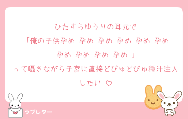 ひたすらゆうりの耳元で
「俺の子供孕め♡孕め♡孕め♡孕め♡孕め♡孕め♡孕め♡孕め♡孕め♡孕め♡」
って囁きながら子宮に直接どぴゅどびゅ種汁注入したい♡