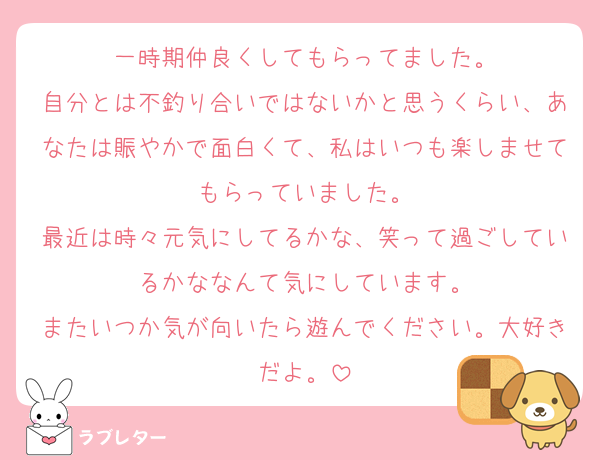 一時期仲良くしてもらってました。
自分とは不釣り合いではないかと思うくらい、あなたは賑やかで面白くて、私はいつも楽しませてもらっていました。
最近は時々元気にしてるかな、笑って過ごしているかななんて気にしています。
またいつか気が向いたら遊んでください。大好きだよ。