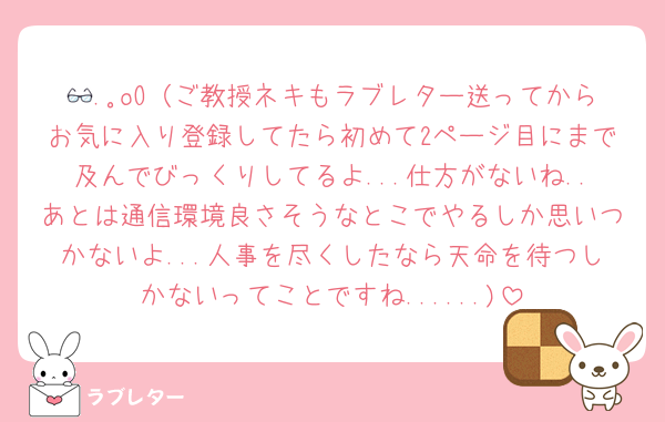 👓.｡oO（ご教授ネキもラブレター送ってからお気に入り登録してたら初めて2ページ目にまで及んでびっくりしてるよ...仕方がないね..あとは通信環境良さそうなとこでやるしか思いつかないよ...人事を尽くしたなら天命を待つしかないってことですね......)