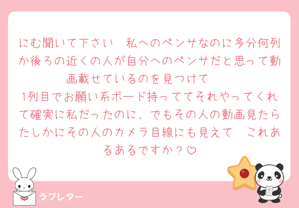 にむ聞いて下さい🥲私へのペンサなのに多分何列か後ろの近くの人が自分へのペンサだと思って動画載せているのを見つけて🥲
1列目でお願い系ボード持っててそれやってくれて確実に私だったのに、でもその人の動画見たらたしかにその人のカメラ目線にも見えて🥲これあるあるですか？