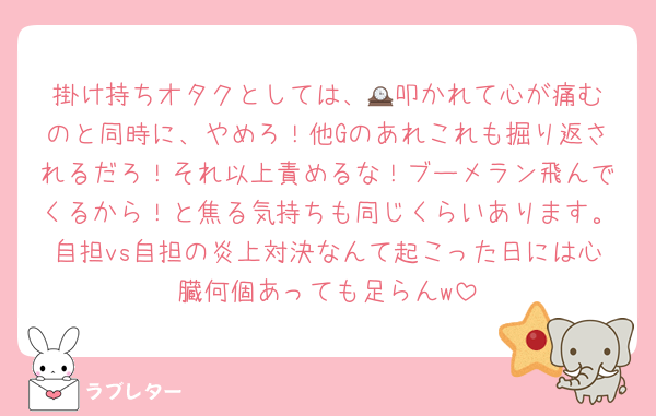掛け持ちオタクとしては、🕰️叩かれて心が痛むのと同時に、やめろ！他Gのあれこれも掘り返されるだろ！それ以上責めるな！ブーメラン飛んでくるから！と焦る気持ちも同じくらいあります。自担vs自担の炎上対決なんて起こった日には心臓何個あっても足らんw