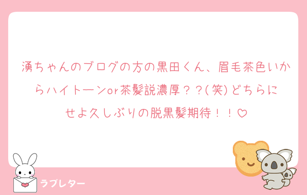 湧ちゃんのブログの方の黒田くん、眉毛茶色いからハイトーンor茶髪説濃厚？？(笑)どちらにせよ久しぶりの脱黒髪期待！！