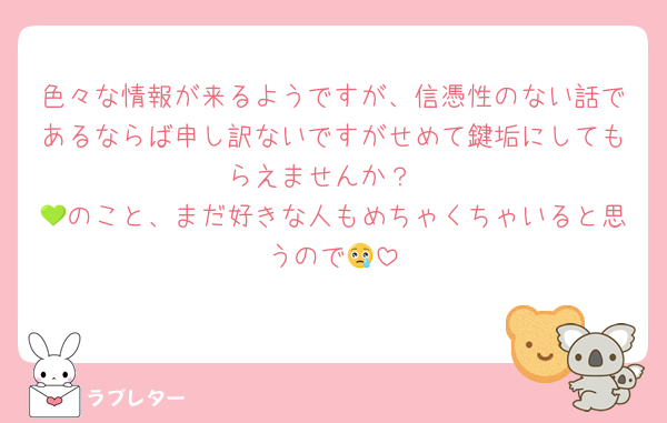 色々な情報が来るようですが、信憑性のない話であるならば申し訳ないですがせめて鍵垢にしてもらえませんか？
💚のこと、まだ好きな人もめちゃくちゃいると思うので😢