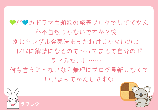 💚が💙のドラマ主題歌の発表ブログでしててなんか不自然じゃないですか？笑
別にシングル発売決まったわけじゃないのに
1/10に解禁になるので～ってまるで自分のドラマみたいに……
何も言うことないなら無理にブログ更新しなくていいよってかんじです