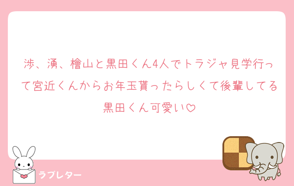 渉、湧、檜山と黒田くん4人でトラジャ見学行って宮近くんからお年玉貰ったらしくて後輩してる黒田くん可愛い