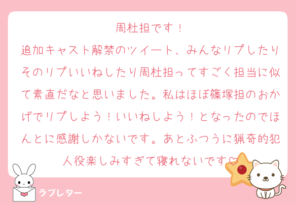 周杜担です！
追加キャスト解禁のツイート、みんなリプしたりそのリプいいねしたり周杜担ってすごく担当に似て素直だなと思いました。私はほぼ篠塚担のおかげでリプしよう！いいねしよう！となったのでほんとに感謝しかないです。あとふつうに猟奇的犯人役楽しみすぎて寝れないです