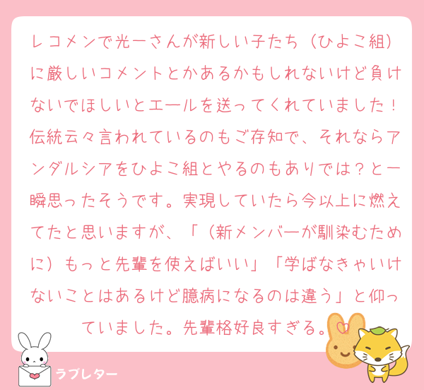 レコメンで光一さんが新しい子たち（ひよこ組）に厳しいコメントとかあるかもしれないけど負けないでほしいとエールを送ってくれていました！伝統云々言われているのもご存知で、それならアンダルシアをひよこ組とやるのもありでは？と一瞬思ったそうです。実現していたら今以上に燃えてたと思いますが、「（新メンバーが馴染むために）もっと先輩を使えばいい」「学ばなきゃいけないことはあるけど臆病になるのは違う」と仰っていました。先輩格好良すぎる。