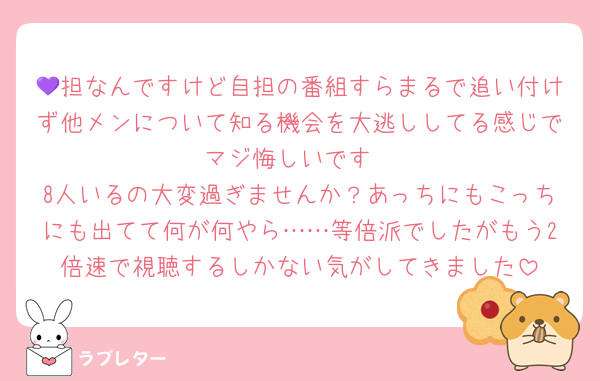 💜担なんですけど自担の番組すらまるで追い付けず他メンについて知る機会を大逃ししてる感じでマジ悔しいです
8人いるの大変過ぎませんか？あっちにもこっちにも出てて何が何やら……等倍派でしたがもう2倍速で視聴するしかない気がしてきました