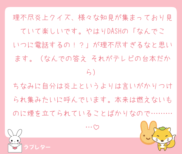 理不尽炎上クイズ、様々な知見が集まっており見ていて楽しいです。やはりDASHの「なんでこいつに電話するの！？」が理不尽すぎるなと思います。（なんでの答え∶それがテレビの台本だから）
ちなみに自分は炎上というよりは言いがかりつけられ集みたいに呼んでいます。本来は燃えないものに煙を立てられていることばかりなので…………
