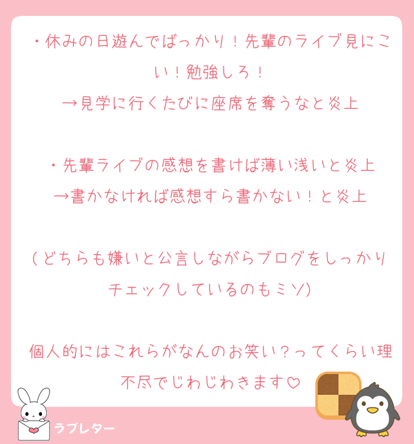 ・休みの日遊んでばっかり！先輩のライブ見にこい！勉強しろ！
→見学に行くたびに座席を奪うなと炎上

・先輩ライブの感想を書けば薄い浅いと炎上
→書かなければ感想すら書かない！と炎上

(どちらも嫌いと公言しながらブログをしっかりチェックしているのもミソ)

個人的にはこれらがなんのお笑い？ってくらい理不尽でじわじわきます