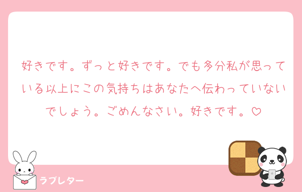 好きです。ずっと好きです。でも多分私が思っている以上にこの気持ちはあなたへ伝わっていないでしょう。ごめんなさい。好きです。