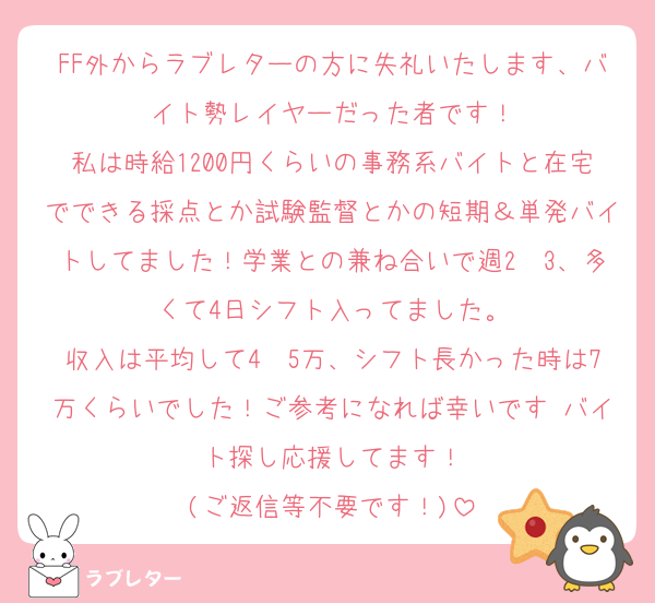 FF外からラブレターの方に失礼いたします、バイト勢レイヤーだった者です！
私は時給1200円くらいの事務系バイトと在宅でできる採点とか試験監督とかの短期＆単発バイトしてました！学業との兼ね合いで週2〜3、多くて4日シフト入ってました。
収入は平均して4〜5万、シフト長かった時は7万くらいでした！ご参考になれば幸いです♡バイト探し応援してます！
(ご返信等不要です！)