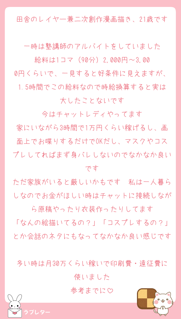 田舎のレイヤー兼二次創作漫画描き、21歳です
一時は塾講師のアルバイトをしていました
給料は1コマ（90分）2,000円～3,000円くらいで、一見すると好条件に見えますが、1.5時間でこの給料なので時給換算すると実は大したことないです
今はチャットレディやってます
家にいながら3時間で1万円くらい稼げるし、画面上でお喋りするだけでOKだし、マスクやコスプレしてればまず身バレしないのでなかなか良いです
ただ家族がいると厳しいかもです　私は一人暮らしなのでお金がほしい時はチャットに接続しながら原稿やったり衣装作ったりしてます
「なんの絵描いてるの？」「コスプレするの？」とか会話のネタにもなってなかなか良い感じです
多い時は月30万くらい稼いで印刷費・遠征費に使いました
参考までに