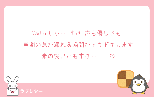 Vaderしゃー♡すき♡声も優しさも♡
声劇の息が漏れる瞬間がドキドキします
素の笑い声もすきー！！