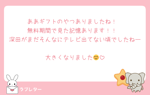 ああギフトのやつありましたね！
無料期間で見た記憶あります！！
深田がまだそんなにテレビ出てない頃でしたねー
大きくなりました😊