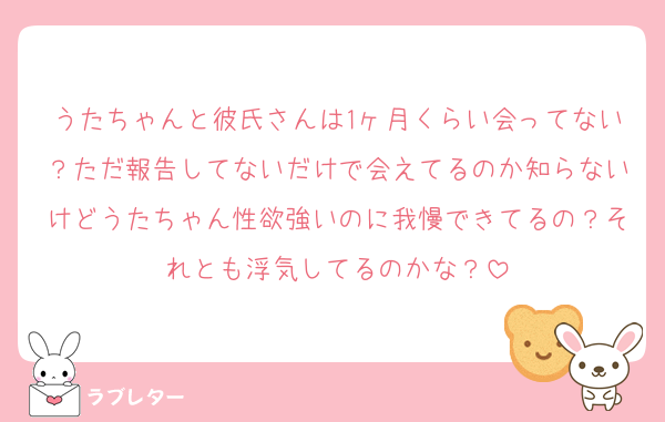 うたちゃんと彼氏さんは1ヶ月くらい会ってない？ただ報告してないだけで会えてるのか知らないけどうたちゃん性欲強いのに我慢できてるの？それとも浮気してるのかな？