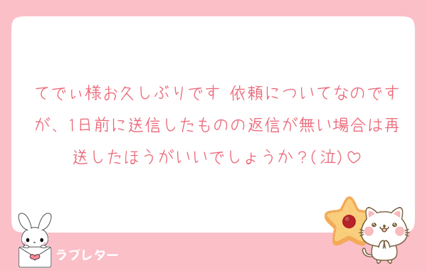 てでぃ様お久しぶりです♡依頼についてなのですが、1日前に送信したものの返信が無い場合は再送したほうがいいでしょうか？(泣)