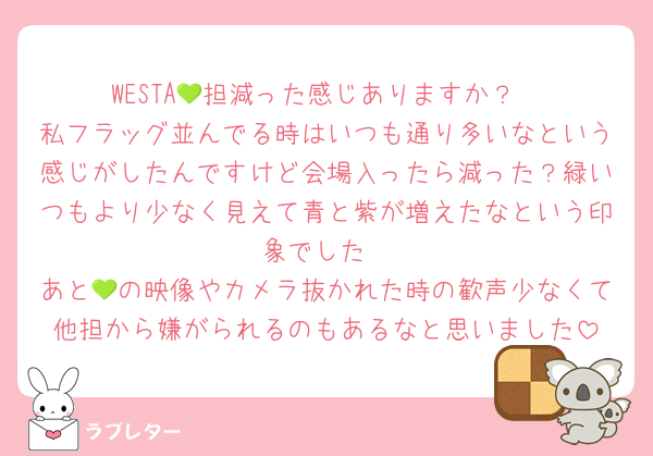 WESTA💚担減った感じありますか？
私フラッグ並んでる時はいつも通り多いなという感じがしたんですけど会場入ったら減った？緑いつもより少なく見えて青と紫が増えたなという印象でした
あと💚の映像やカメラ抜かれた時の歓声少なくて他担から嫌がられるのもあるなと思いました