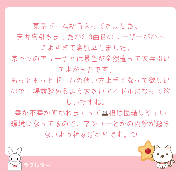 東京ドーム初日入ってきました。
天井席引きましたが2,3曲目のレーザーがかっこよすぎて鳥肌立ちました。
京セラのアリーナとは景色が全然違って天井引いてよかったです。
もっともっとドームの使い方上手くなって欲しいので、場数踏めるよう大きいアイドルになって欲しいですね。
幸か不幸か叩かれまくって🕰️担は団結しやすい環境になってるので、アンリーとかの内紛が起きないよう祈るばかりです。