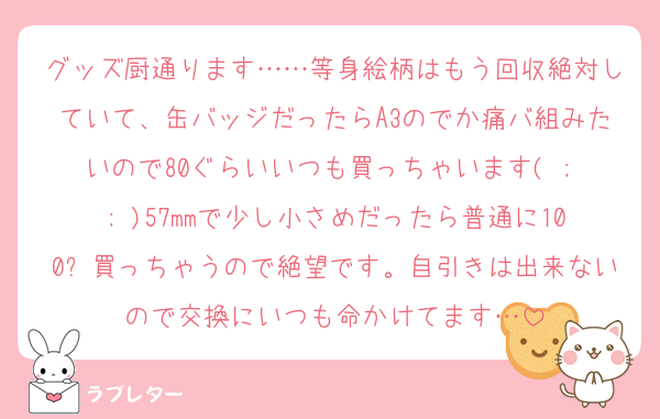 グッズ厨通ります……等身絵柄はもう回収絶対していて、缶バッジだったらA3のでか痛バ組みたいので80ぐらいいつも買っちゃいます( ; ; )57mmで少し小さめだったら普通に100⬆買っちゃうので絶望です。自引きは出来ないので交換にいつも命かけてます…