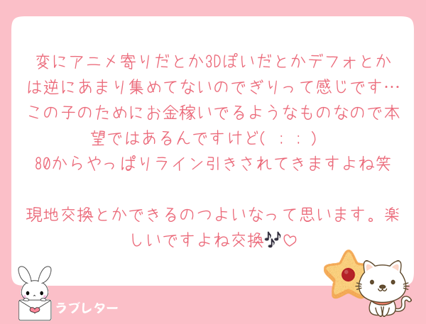 変にアニメ寄りだとか3Dぽいだとかデフォとかは逆にあまり集めてないのでぎりって感じです…この子のためにお金稼いでるようなものなので本望ではあるんですけど( ; ; )
80からやっぱりライン引きされてきますよね笑
現地交換とかできるのつよいなって思います。楽しいですよね交換🎶