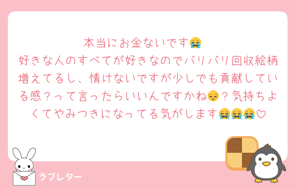本当にお金ないです😭
好きな人のすべてが好きなのでバリバリ回収絵柄増えてるし、情けないですが少しでも貢献している感？って言ったらいいんですかね😔？気持ちよくてやみつきになってる気がします😭😭😭