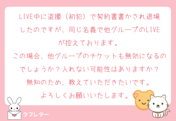 LIVE中に盗撮（初犯）で契約書書かされ退場したのですが、同じ名義で他グループのLIVEが控えております。
この場合、他グループのチケットも無効になるのでしょうか？入れない可能性はありますか？
無知のため、教えていただきたいです。
よろしくお願いいたします。