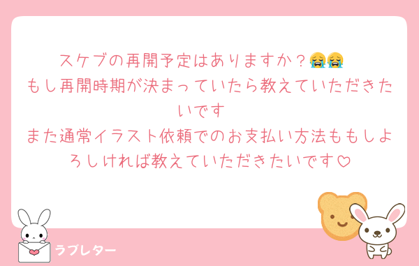 スケブの再開予定はありますか？😭😭
もし再開時期が決まっていたら教えていただきたいです
また通常イラスト依頼でのお支払い方法ももしよろしければ教えていただきたいです