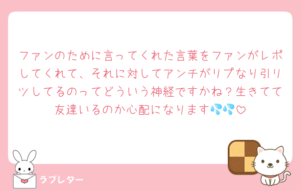ファンのために言ってくれた言葉をファンがレポしてくれて、それに対してアンチがリプなり引リツしてるのってどういう神経ですかね？生きてて友達いるのか心配になります💦💦
