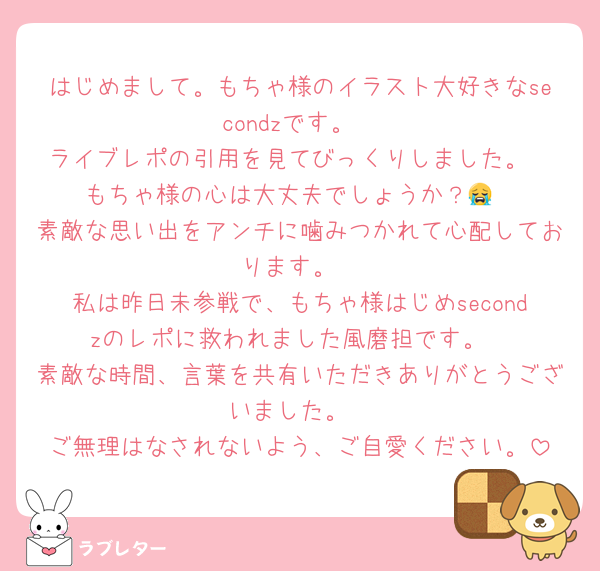 はじめまして。もちゃ様のイラスト大好きなsecondzです。
ライブレポの引用を見てびっくりしました。
もちゃ様の心は大丈夫でしょうか？😭
素敵な思い出をアンチに噛みつかれて心配しております。
私は昨日未参戦で、もちゃ様はじめsecondzのレポに救われました風磨担です。
素敵な時間、言葉を共有いただきありがとうございました。
ご無理はなされないよう、ご自愛ください。