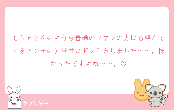 もちゃさんのような普通のファンの方にも絡んでくるアンチの異常性にドン引きしました……。怖かったですよね……。