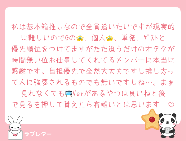 私は基本箱推しなので全員追いたいですが現実的に難しいのでGの👑、個人👑、単発、ｹﾞｽﾄと優先順位をつけてますがただ追うだけのオタクが時間無い位お仕事してくれてるメンバーに本当に感謝です。自担優先で全然大丈夫ですし推し方って人に強要されるものでも無いですしね…。まぁ見れなくても📺️Verがあるやつは良いねと後で見るを押して貰えたら有難いとは思います🤍