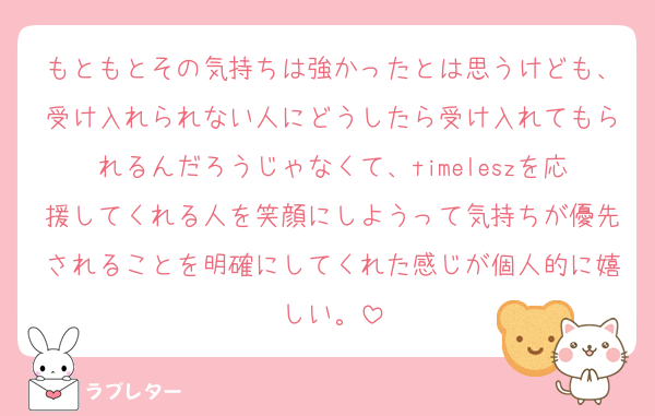 もともとその気持ちは強かったとは思うけども、受け入れられない人にどうしたら受け入れてもられるんだろうじゃなくて、timeleszを応援してくれる人を笑顔にしようって気持ちが優先されることを明確にしてくれた感じが個人的に嬉しい。