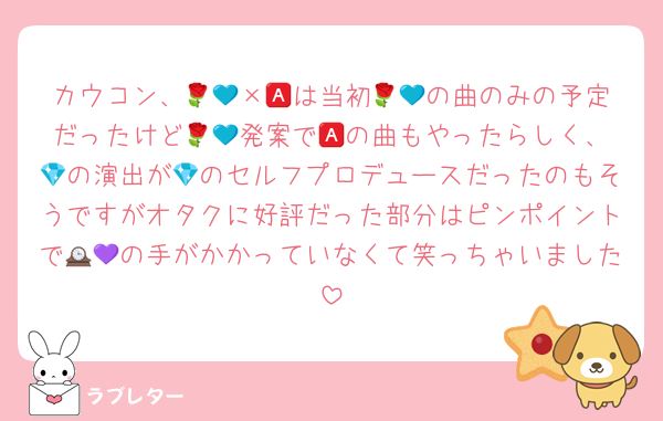 カウコン、🌹💙×🅰️は当初🌹💙の曲のみの予定だったけど🌹💙発案で🅰️の曲もやったらしく、💎の演出が💎のセルフプロデュースだったのもそうですがオタクに好評だった部分はピンポイントで🕰💜の手がかかっていなくて笑っちゃいました