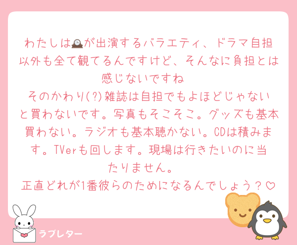 わたしは🕰️が出演するバラエティ、ドラマ自担以外も全て観てるんですけど、そんなに負担とは感じないですね
そのかわり(?)雑誌は自担でもよほどじゃないと買わないです。写真もそこそこ。グッズも基本買わない。ラジオも基本聴かない。CDは積みます。TVerも回します。現場は行きたいのに当たりません。
正直どれが1番彼らのためになるんでしょう？