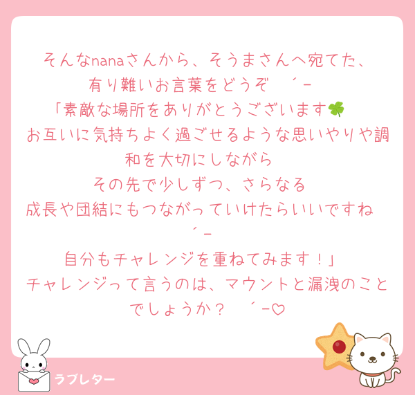 そんなnanaさんから、そうまさんへ宛てた、有り難いお言葉をどうぞ❀´-
｢素敵な場所をありがとうございます🍀
お互いに気持ちよく過ごせるような思いやりや調和を大切にしながら
その先で少しずつ、さらなる
成長や団結にもつながっていけたらいいですね❀´-
自分もチャレンジを重ねてみます！｣
チャレンジって言うのは、マウントと漏洩のことでしょうか？❀´-