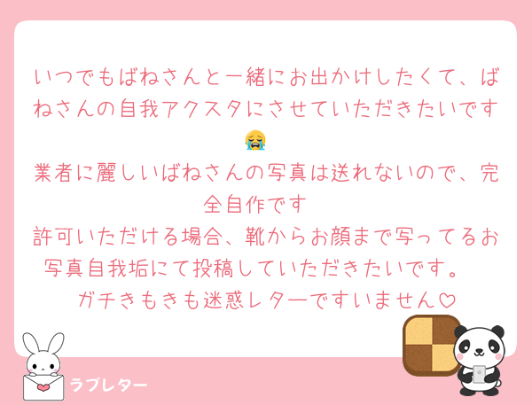 いつでもばねさんと一緒にお出かけしたくて、ばねさんの自我アクスタにさせていただきたいです😭
業者に麗しいばねさんの写真は送れないので、完全自作です
許可いただける場合、靴からお顔まで写ってるお写真自我垢にて投稿していただきたいです。
ガチきもきも迷惑レターですいません