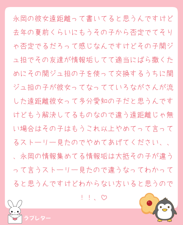 永岡の彼女遠距離って書いてると思うんですけど去年の夏前くらいにもうその子から否定でてそりゃ否定でるだろって感じなんですけどその子関ジュ担でその友達が情報垢してて適当にばら撒くためにその関ジュ担の子を使って交換するうちに関ジュ担の子が彼女ってなってていろながさんが流した遠距離彼女って多分愛知の子だと思うんですけどもう解決してるものなので違う遠距離じゃ無い場合はその子はもうこれ以上やめてって言ってるストーリー見たのでやめてあげてください、、、永岡の情報集めてる情報垢は大抵その子が違うって言うストーリー見たので違うなってわかってると思うんですけどわからない方いると思うので！！、
